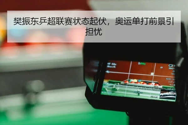 樊振东乒超联赛状态起伏，奥运单打前景引担忧
