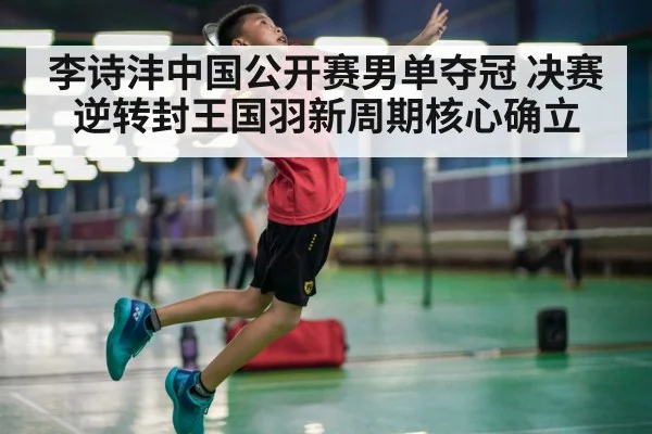 李诗沣中国公开赛男单夺冠 决赛逆转封王国羽新周期核心确立