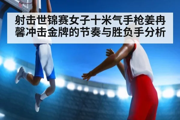 射击世锦赛女子十米气手枪姜冉馨冲击金牌的节奏与胜负手分析